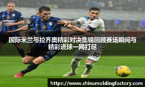 国际米兰与拉齐奥精彩对决集锦回顾赛场瞬间与精彩进球一网打尽